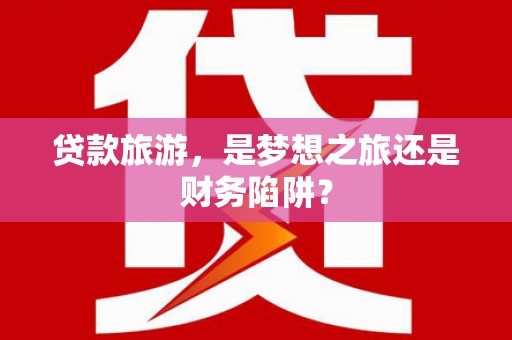 石龙贷款旅游，是梦想之旅还是财务陷阱？