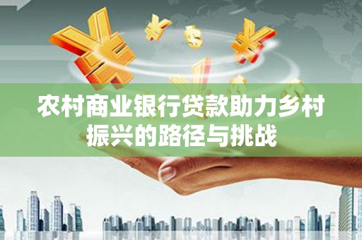 兰州农村商业银行贷款助力乡村振兴的路径与挑战